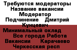 Требуются модераторы › Название вакансии ­ Модератор › Подчинение ­ Дмитрий Кунцевич › Минимальный оклад ­ 1 000 - Все города Работа » Вакансии   . Карачаево-Черкесская респ.
